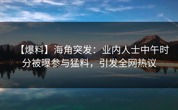 【爆料】海角突发：业内人士中午时分被曝参与猛料，引发全网热议