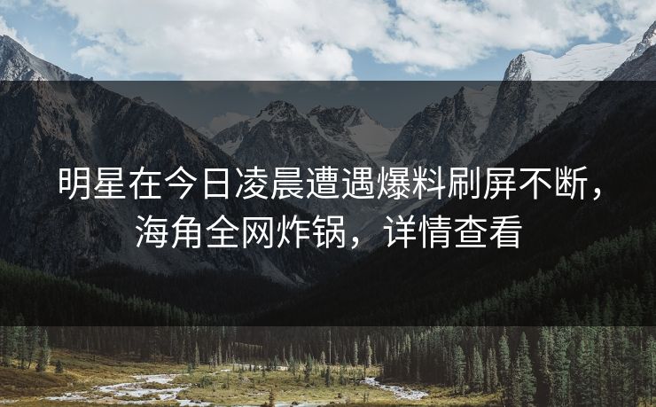 明星在今日凌晨遭遇爆料刷屏不断，海角全网炸锅，详情查看