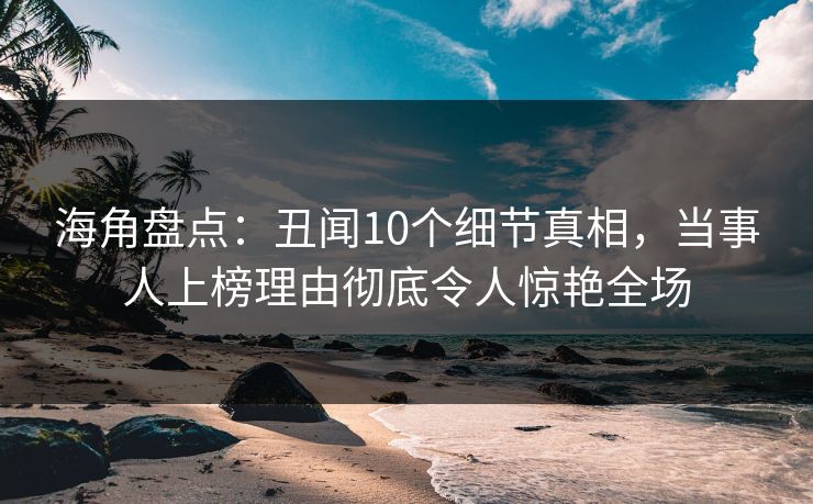 海角盘点：丑闻10个细节真相，当事人上榜理由彻底令人惊艳全场
