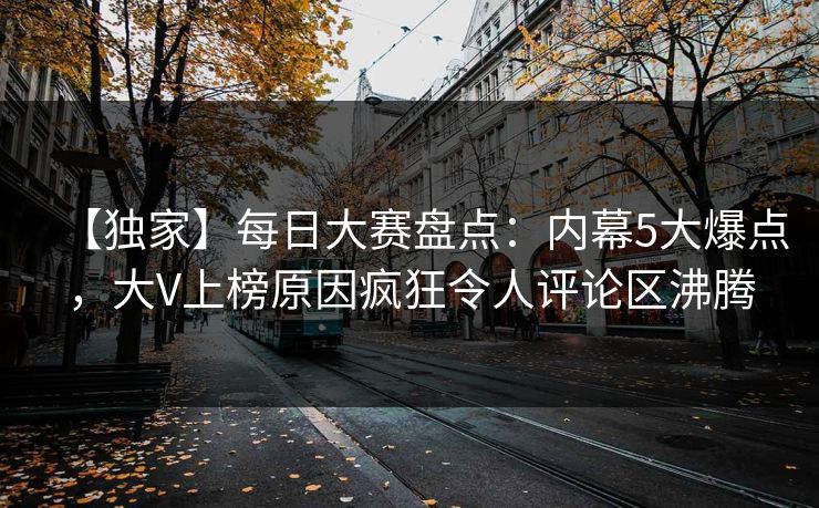 【独家】每日大赛盘点：内幕5大爆点，大V上榜原因疯狂令人评论区沸腾