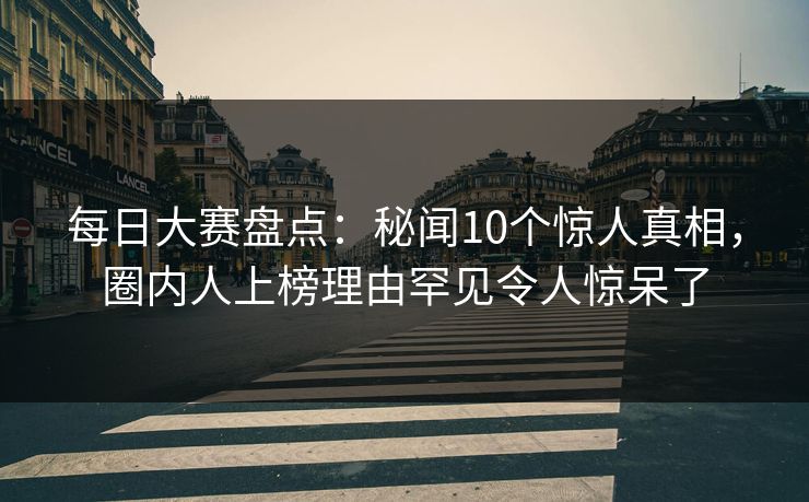 每日大赛盘点：秘闻10个惊人真相，圈内人上榜理由罕见令人惊呆了
