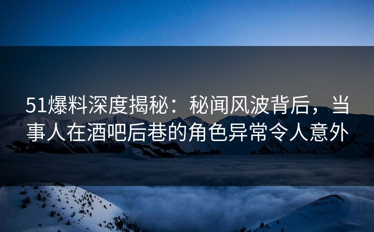 51爆料深度揭秘：秘闻风波背后，当事人在酒吧后巷的角色异常令人意外