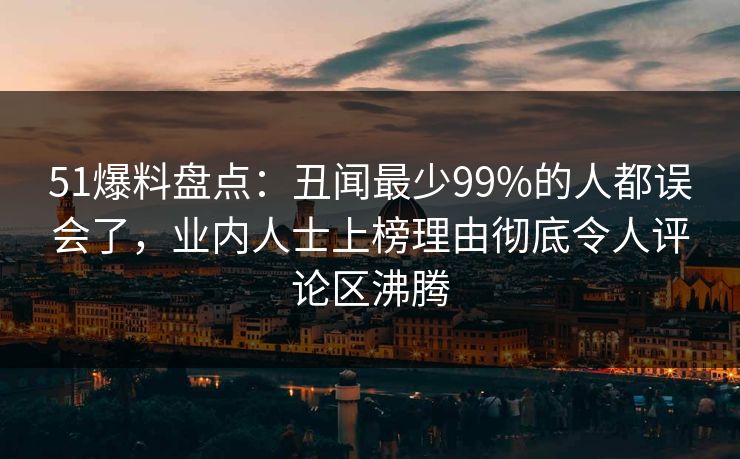 51爆料盘点：丑闻最少99%的人都误会了，业内人士上榜理由彻底令人评论区沸腾