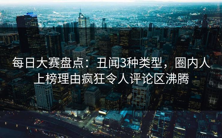 每日大赛盘点：丑闻3种类型，圈内人上榜理由疯狂令人评论区沸腾