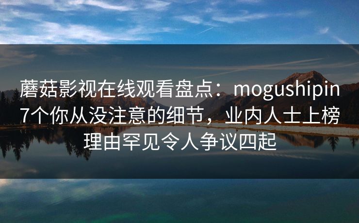 蘑菇影视在线观看盘点：mogushipin7个你从没注意的细节，业内人士上榜理由罕见令人争议四起
