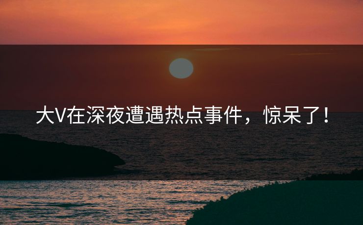大V在深夜遭遇热点事件，惊呆了！