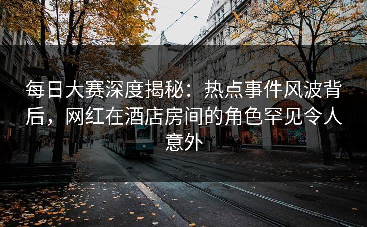 每日大赛深度揭秘：热点事件风波背后，网红在酒店房间的角色罕见令人意外