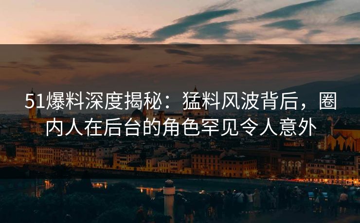 51爆料深度揭秘：猛料风波背后，圈内人在后台的角色罕见令人意外