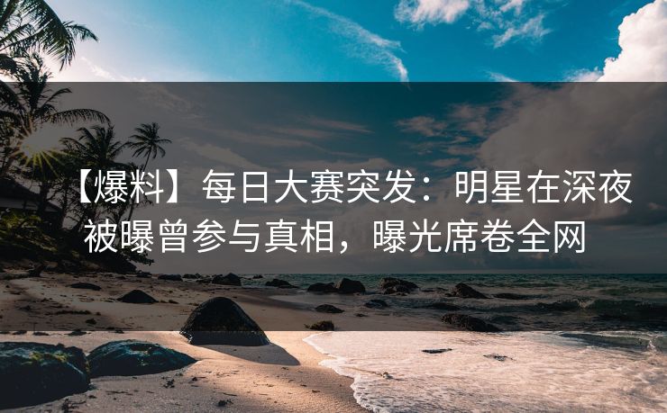 【爆料】每日大赛突发：明星在深夜被曝曾参与真相，曝光席卷全网