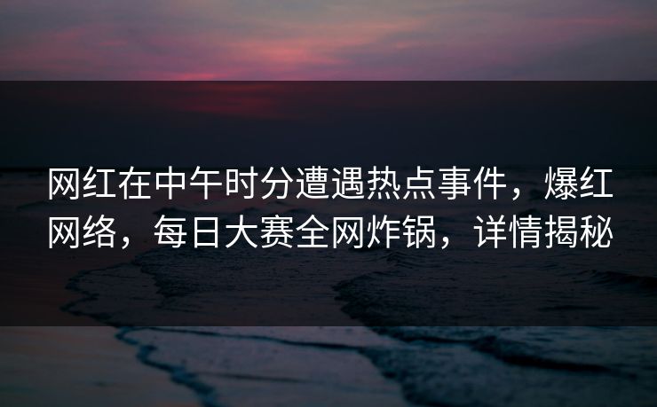 网红在中午时分遭遇热点事件，爆红网络，每日大赛全网炸锅，详情揭秘