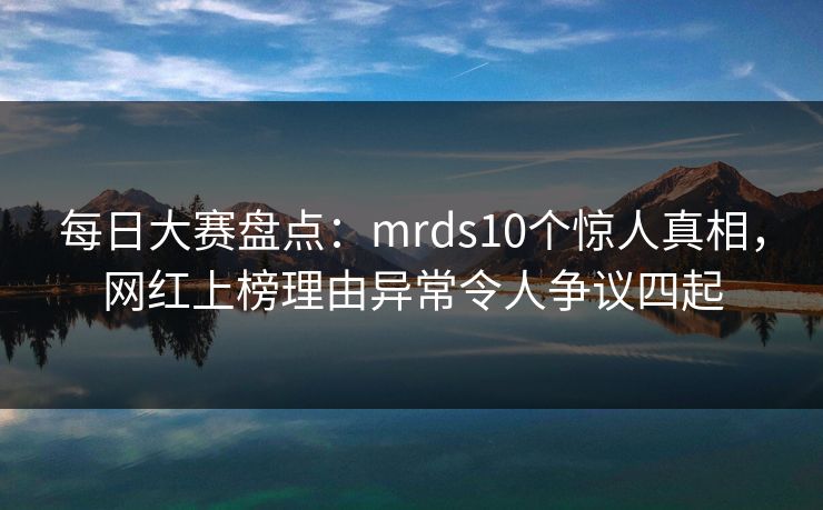 每日大赛盘点：mrds10个惊人真相，网红上榜理由异常令人争议四起