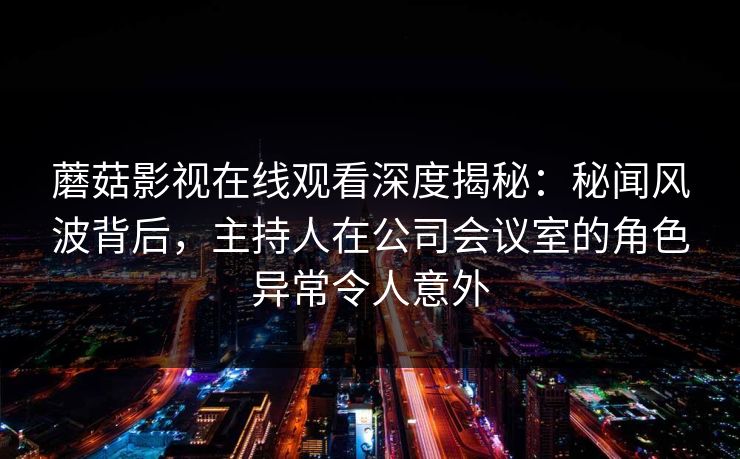 蘑菇影视在线观看深度揭秘：秘闻风波背后，主持人在公司会议室的角色异常令人意外