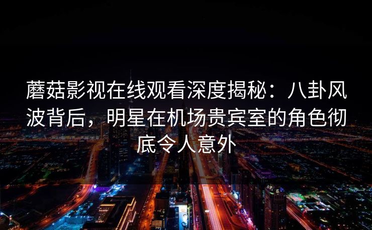蘑菇影视在线观看深度揭秘：八卦风波背后，明星在机场贵宾室的角色彻底令人意外