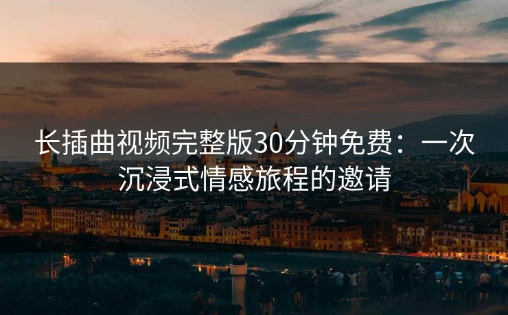 长插曲视频完整版30分钟免费:一次沉浸式情感旅程的邀请 长插曲视频完整版30分钟免费:一次沉浸式情感旅程的邀请
