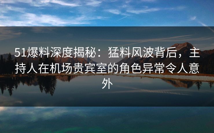 51爆料深度揭秘:猛料风波背后,主持人在机场贵宾室的角色异常令人意外