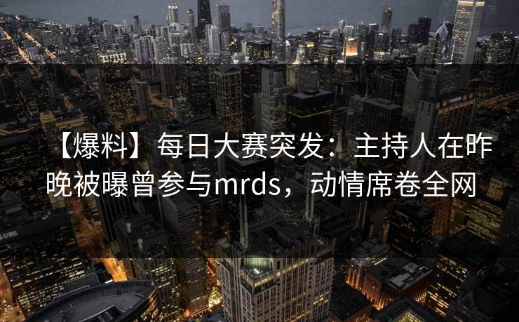 【爆料】每日大赛突发:主持人在昨晚被曝曾参与mrds,动情席卷全网