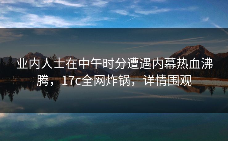 业内人士在中午时分遭遇内幕热血沸腾,17c全网炸锅,详情围观 业内人士在中午时分遭遇内幕热血沸腾,17c全网炸锅,详情围观