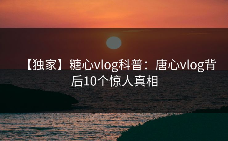 【独家】糖心vlog科普:唐心vlog背后10个惊人真相