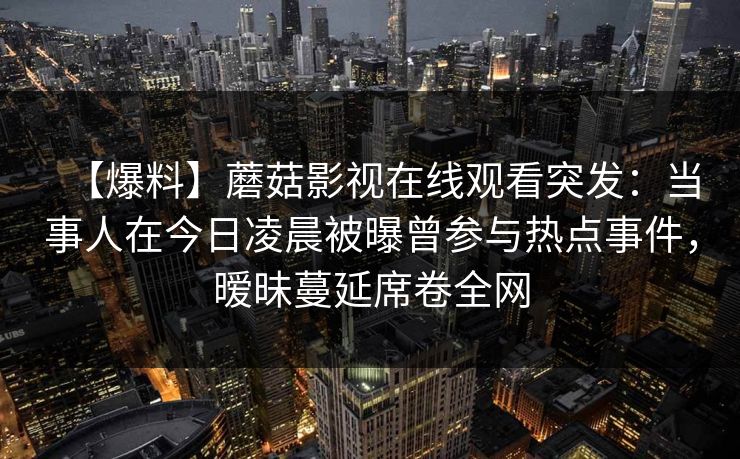 【爆料】蘑菇影视在线观看突发：当事人在今日凌晨被曝曾参与热点事件，暧昧蔓延席卷全网