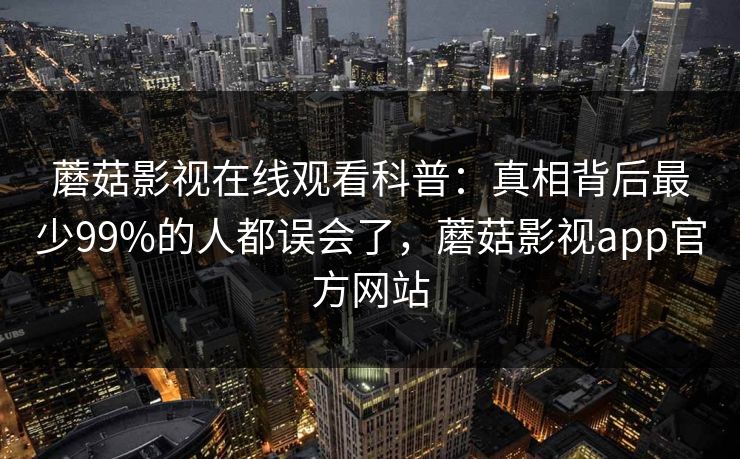 蘑菇影视在线观看科普:真相背后最少99%的人都误会了,蘑菇影视app官方网站