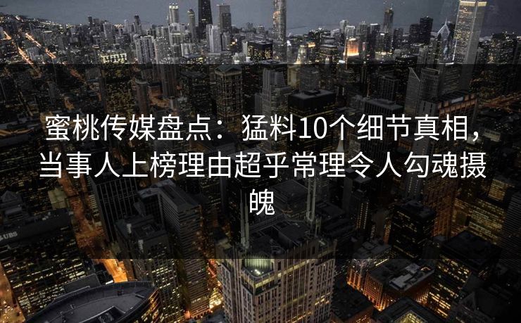 蜜桃传媒盘点:猛料10个细节真相,当事人上榜理由超乎常理令人勾魂摄魄 蜜桃传媒盘点:猛料10个细节真相,当事人上榜理由超乎常理令人勾魂摄魄