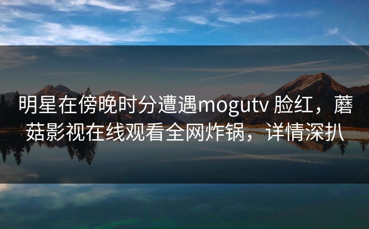 明星在傍晚时分遭遇mogutv 脸红,蘑菇影视在线观看全网炸锅,详情深扒