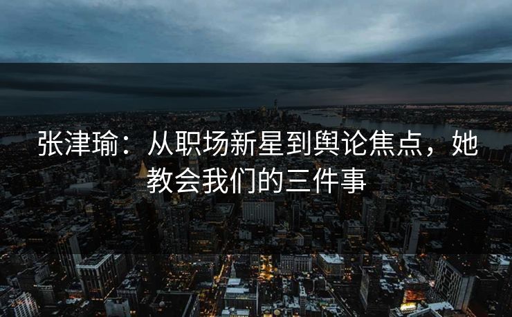 张津瑜:从职场新星到舆论焦点,她教会我们的三件事 张津瑜:从职场新星到舆论焦点,她教会我们的三件事
