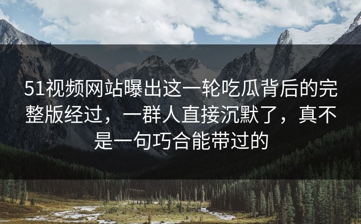 51视频网站曝出这一轮吃瓜背后的完整版经过，一群人直接沉默了，真不是一句巧合能带过的