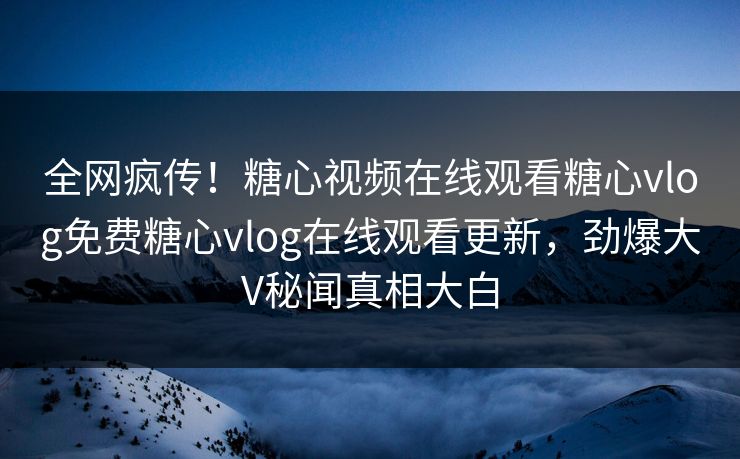 全网疯传！糖心视频在线观看糖心vlog免费糖心vlog在线观看更新，劲爆大V秘闻真相大白