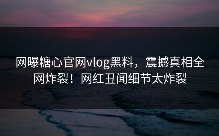 网曝糖心官网vlog黑料，震撼真相全网炸裂！网红丑闻细节太炸裂