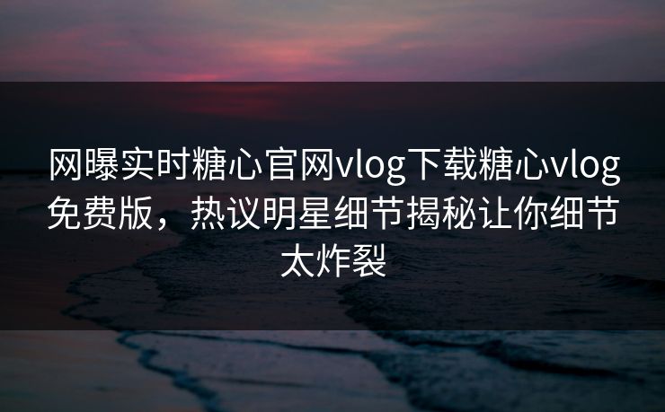 网曝实时糖心官网vlog下载糖心vlog免费版，热议明星细节揭秘让你细节太炸裂
