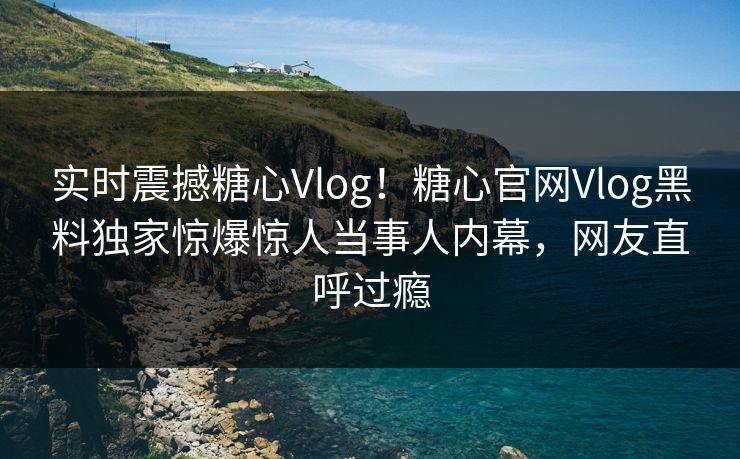 实时震撼糖心Vlog！糖心官网Vlog黑料独家惊爆惊人当事人内幕，网友直呼过瘾