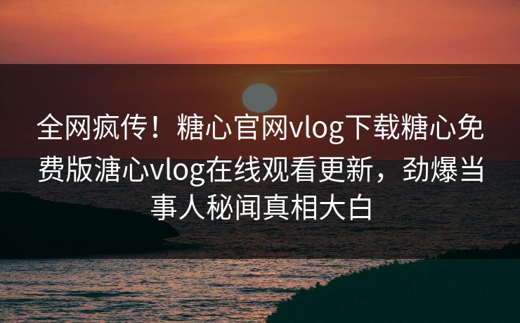 全网疯传！糖心官网vlog下载糖心免费版溏心vlog在线观看更新，劲爆当事人秘闻真相大白