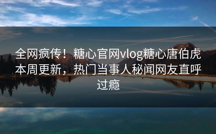 全网疯传！糖心官网vlog糖心唐伯虎本周更新，热门当事人秘闻网友直呼过瘾