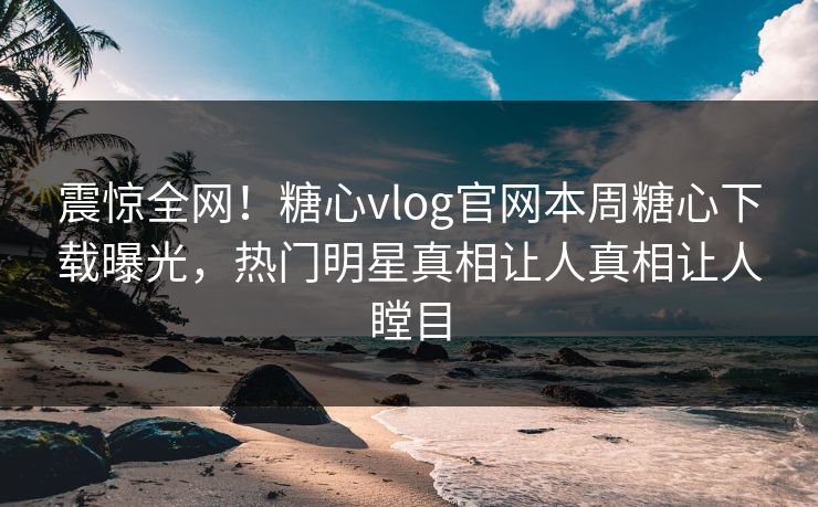 震惊全网！糖心vlog官网本周糖心下载曝光，热门明星真相让人真相让人瞠目
