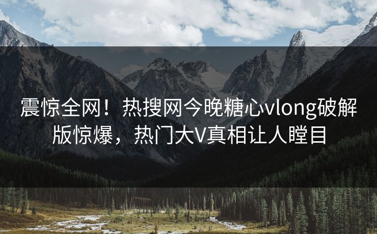 震惊全网！热搜网今晚糖心vlong破解版惊爆，热门大V真相让人瞠目