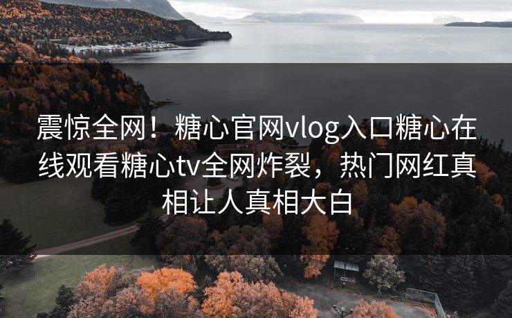 震惊全网！糖心官网vlog入口糖心在线观看糖心tv全网炸裂，热门网红真相让人真相大白