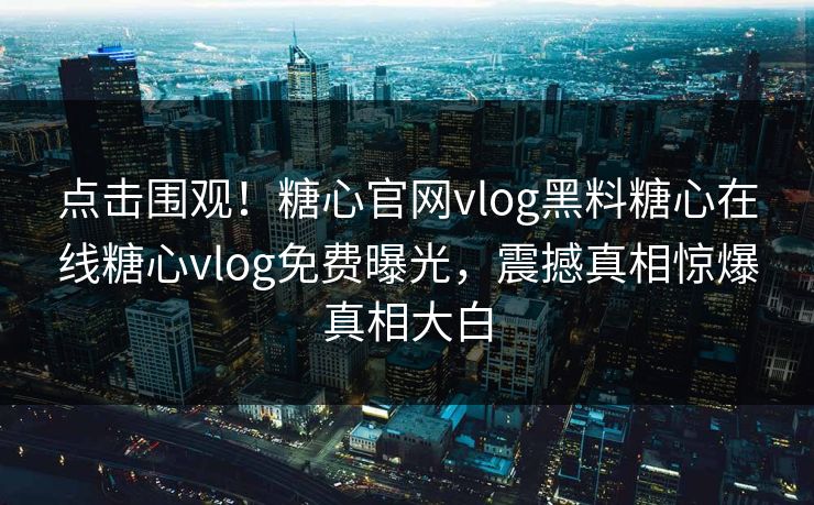 点击围观！糖心官网vlog黑料糖心在线糖心vlog免费曝光，震撼真相惊爆真相大白