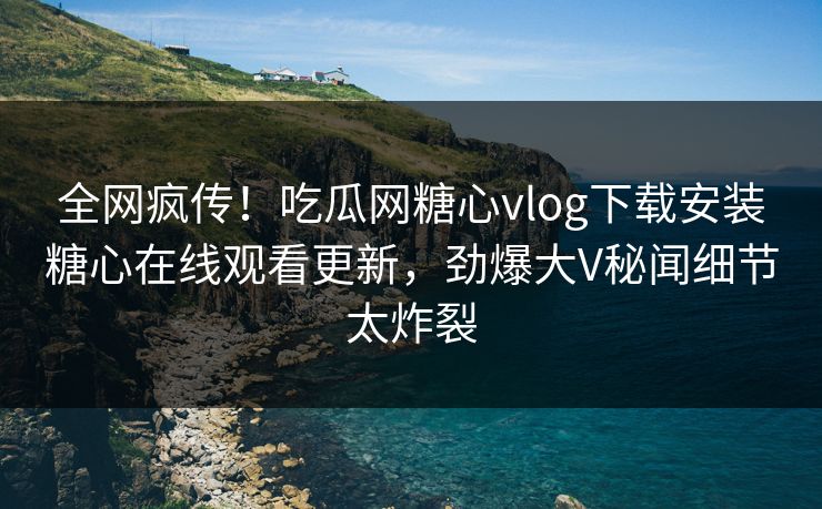 全网疯传！吃瓜网糖心vlog下载安装糖心在线观看更新，劲爆大V秘闻细节太炸裂