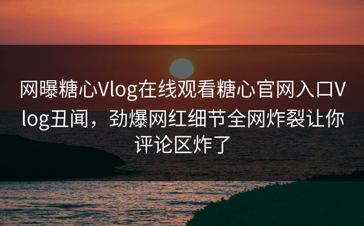 网曝糖心Vlog在线观看糖心官网入口Vlog丑闻，劲爆网红细节全网炸裂让你评论区炸了
