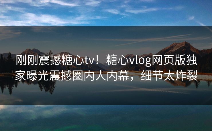 刚刚震撼糖心tv！糖心vlog网页版独家曝光震撼圈内人内幕，细节太炸裂