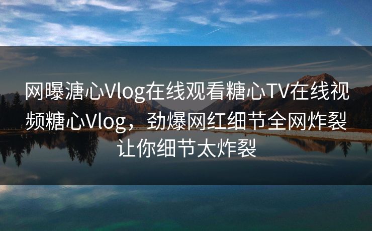网曝溏心Vlog在线观看糖心TV在线视频糖心Vlog，劲爆网红细节全网炸裂让你细节太炸裂