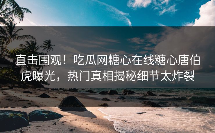 直击围观！吃瓜网糖心在线糖心唐伯虎曝光，热门真相揭秘细节太炸裂