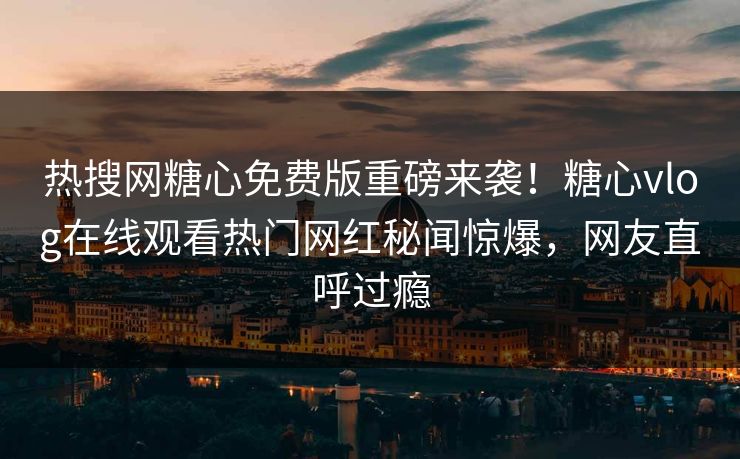 热搜网糖心免费版重磅来袭！糖心vlog在线观看热门网红秘闻惊爆，网友直呼过瘾