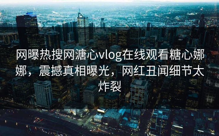 网曝热搜网溏心vlog在线观看糖心娜娜，震撼真相曝光，网红丑闻细节太炸裂