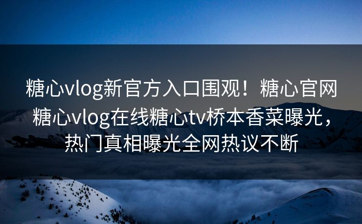 糖心vlog新官方入口围观！糖心官网糖心vlog在线糖心tv桥本香菜曝光，热门真相曝光全网热议不断