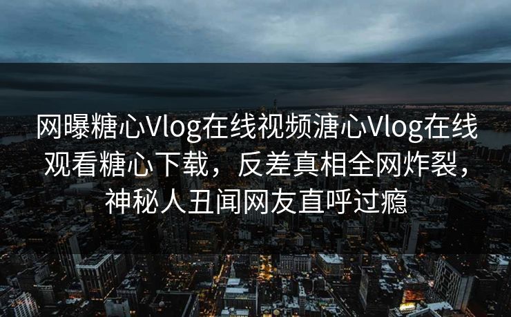 网曝糖心Vlog在线视频溏心Vlog在线观看糖心下载，反差真相全网炸裂，神秘人丑闻网友直呼过瘾