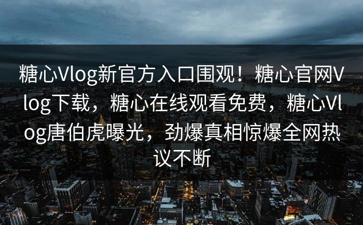 糖心Vlog新官方入口围观！糖心官网Vlog下载，糖心在线观看免费，糖心Vlog唐伯虎曝光，劲爆真相惊爆全网热议不断