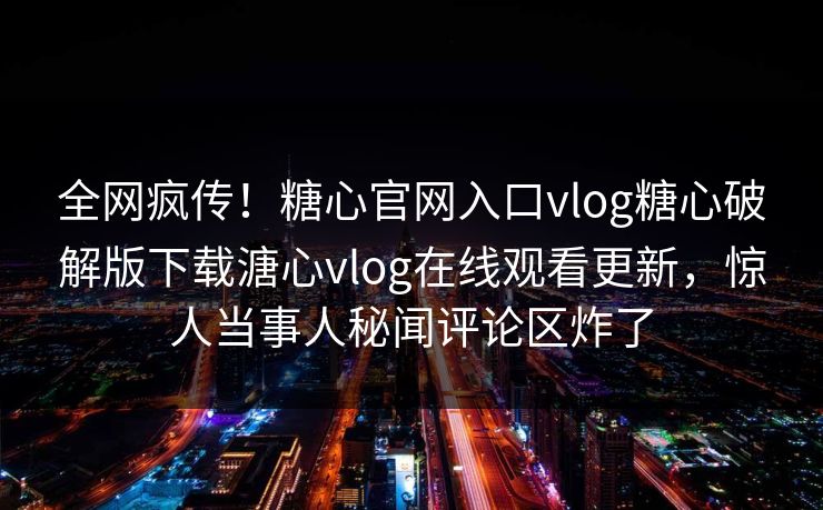 全网疯传！糖心官网入口vlog糖心破解版下载溏心vlog在线观看更新，惊人当事人秘闻评论区炸了