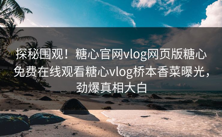 探秘围观！糖心官网vlog网页版糖心免费在线观看糖心vlog桥本香菜曝光，劲爆真相大白